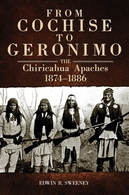 From Cochise to Geronimo: The Chiricahua Apaches, 1874-1886 by Edwin R. Sweeney