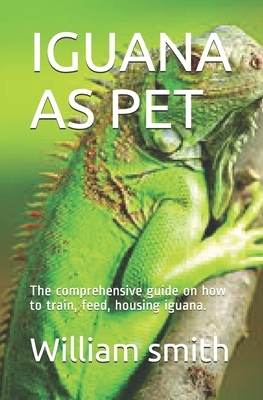 Iguana as Pet: The comprehensive guide on how to train, feed, housing iguana. by William Smith