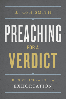Preaching for a Verdict: Recovering the Role of Exhortation by Josh Smith