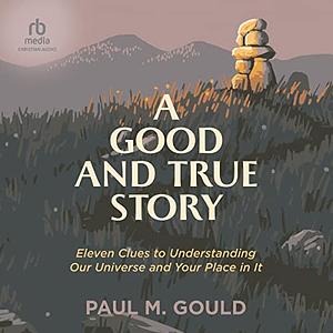 A Good and True Story: Eleven Clues to Understanding Our Universe and Your Place in It by Paul M. Gould