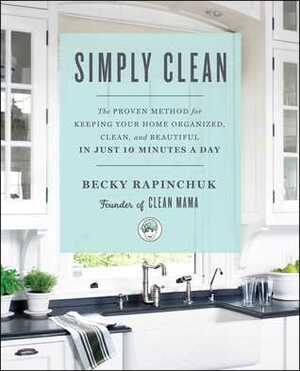 Simply Clean: The Proven Method for Keeping Your Home Organized, Clean, and Beautiful in Just 10 Minutes a Day by Becky Rapinchuk