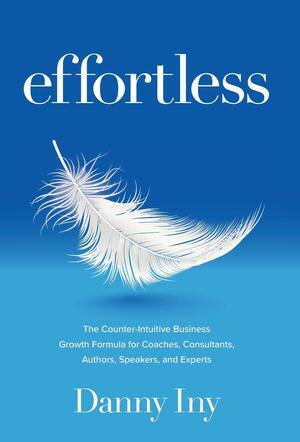 Effortless: The Counter-Intuitive Business Growth Formula for Coaches, Consultants, Authors, Speakers, and Experts by Danny Iny