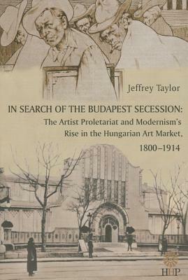 In Search of the Budapest Secession: The Artist Proletariat and the Modernism's Rise in the Hungarian Art Market, 1800-1914 by Jeffrey Taylor