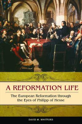 A Reformation Life: The European Reformation Through the Eyes of Philipp of Hesse by David M. Whitford