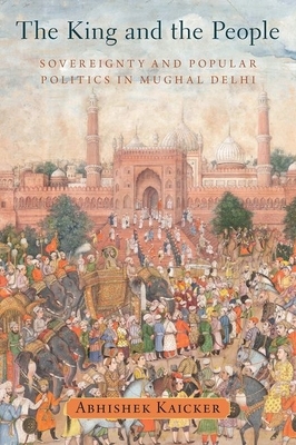 The King and the People: Sovereignty and Popular Politics in Mughal Delhi by Abhishek Kaicker