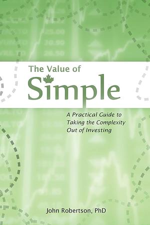 The Value of Simple: A Practical Guide to Taking the Complexity Out of Investing by John Robertson