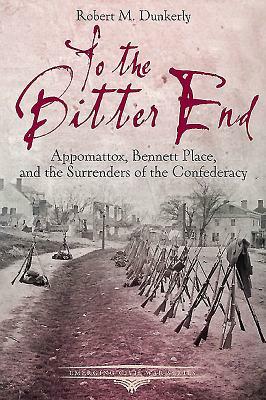 To the Bitter End: Appomattox, Bennett Place, and the Surrenders of the Confederacy by Robert M. Dunkerly