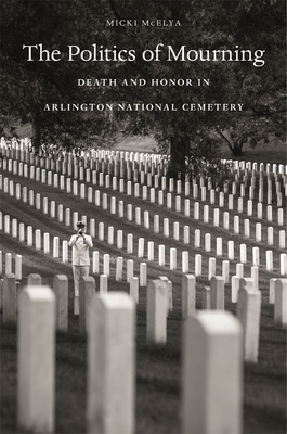 The Politics of Mourning: Death and Honor in Arlington National Cemetery by Micki McElya