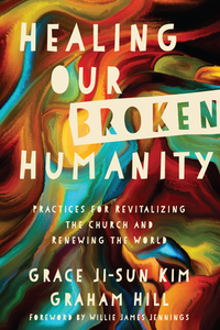 Healing Our Broken Humanity: Practices for Revitalizing the Church and Renewing the World by Grace Ji Kim, Graham Hill