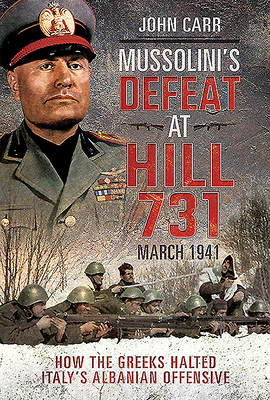 Mussolini's Defeat at Hill 731, March 1941: How the Greeks Halted Italy's Albanian Offensive by John Carr