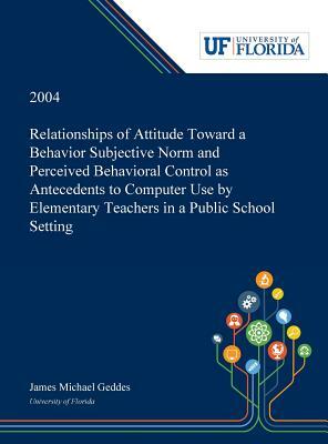 Relationships of Attitude Toward a Behavior Subjective Norm and Perceived Behavioral Control as Antecedents to Computer Use by Elementary Teachers in by James Geddes