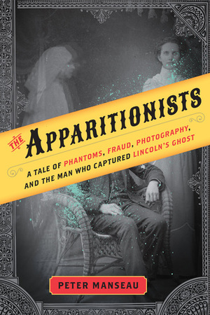 The Apparitionists: A Tale of Phantoms, Fraud, Photography, and the Man Who Captured Lincoln's Ghost by Peter Manseau