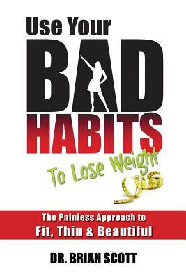Use Your Bad Habits To Lose Weight: The Painless Approach to Fit, Thin & Beautiful by Brian Scott