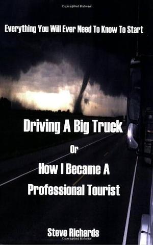 Everything You Will Ever Need to Know to Start Driving a Big Truck Or How I Became a Professional Tourist by Steve Richards