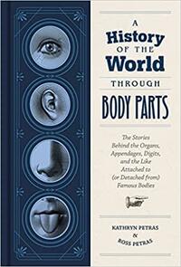 A History of the World Through Body Parts: The Stories Behind the Organs, Appendages, Digits, and the Like Attached to (or Detached from) Famous Bodies by Kathy Petras, Ross Petras