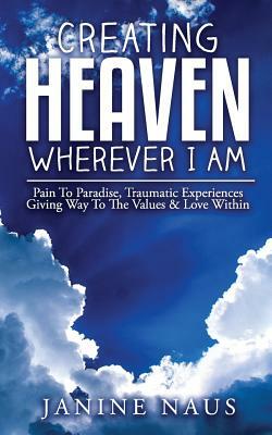 Creating Heaven Wherever I Am: Pain To Paradise, Traumatic Experiences Giving Way To The Values & Love Within by Janine Naus