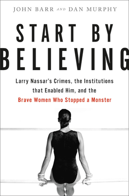 Start by Believing: Larry Nassar's Crimes, the Institutions that Enabled Him, and the Brave Women Who Stopped a Monster by Dan Murphy, John Barr