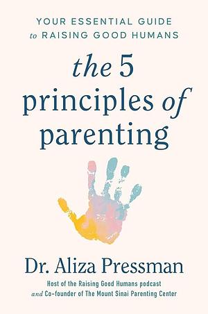 The 5 Principles of Parenting: Your Essential Guide to Raising Good Humans by Aliza Pressman