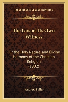 The Gospel Its Own Witness: Or the Holy Nature, and Divine Harmony of the Christian Religion, Contrasted with the Immorality and Absurdity of Deism by Andrew Fuller