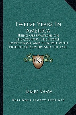 Twelve Years in America: Being Observations on the Country, the People, Institutions and Religion; With Notices of Slavery and the Late War; An by James Shaw