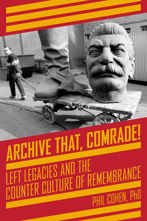 Archive That, Comrade!: Left Legacies and the Counter Culture of Remembrance by Phil Cohen