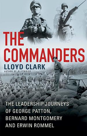 The Commanders: The Leadership Journeys of George Patton, Bernard Montgomery, and Erwin Rommel by Lloyd Clark