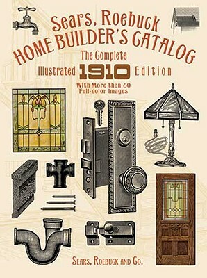 Sears, Roebuck Home Builder's Catalog: The Complete Illustrated 1910 Edition by Sears Roebuck and Co