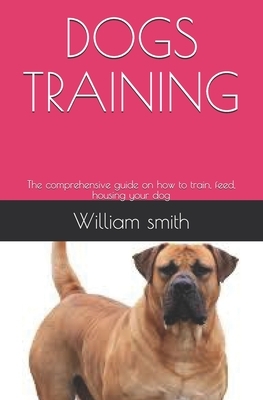 Dogs Training: The comprehensive guide on how to train, feed, housing your dog by William Smith