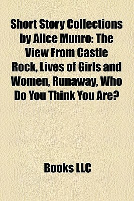 Short Story Collections by Alice Munro: The View from Castle Rock, Lives of Girls and Women, Runaway, Who Do You Think You Are? by Books LLC