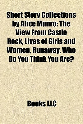 Short Story Collections by Alice Munro: The View from Castle Rock, Lives of Girls and Women, Runaway, Who Do You Think You Are? by Books LLC