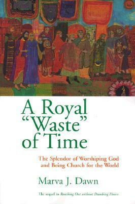 A Royal Waste of Time: The Splendor of Worshiping God and Being Church for the World by Marva J. Dawn