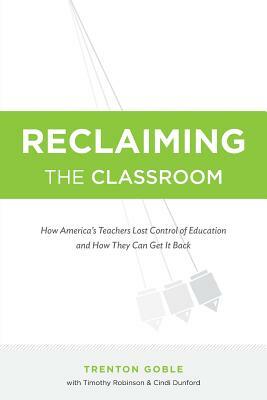 Reclaiming the Classroom: How America's Teachers Lost Control of Education and How They Can Get It Back by Timothy Robinson, Trenton Goble, Cindi Dunford