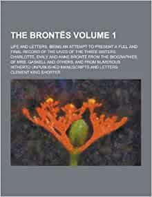 The Brontës Life and Letters, Being an Attempt to Present a Full and Final Record of the Lives of the Three Sisters, Charlotte, Emily and Anne Bronte from the Biographies of Mrs. Gaskell and Others, and from Numerous Hitherto Volume 1 by Clement King Shorter