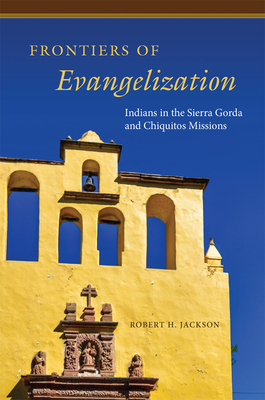 Frontiers of Evangelization: Indians in the Sierra Gorda and Chiquitos Missions by Robert H. Jackson