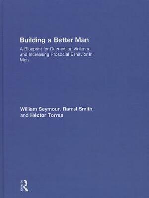 Building a Better Man: A Blueprint for Decreasing Violence and Increasing Prosocial Behavior in Men by Héctor Torres, Ramel Smith, William Seymour