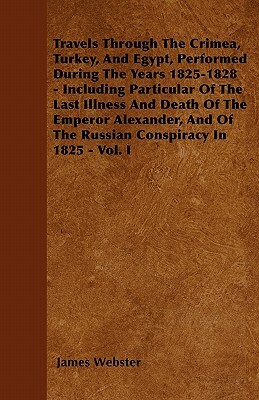 Travels Through The Crimea, Turkey, And Egypt, Performed During The Years 1825-1828 - Including Particular Of The Last Illness And Death Of The Empero by James Webster