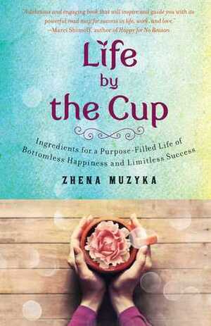 Life by the Cup: Ingredients for a Purpose-filled Life of Bottomless Happiness and Limitless Success by Zhena Muzyka