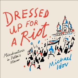 Dressed Up for a Riot: Misadventures in Putin's Moscow by Michael Idov