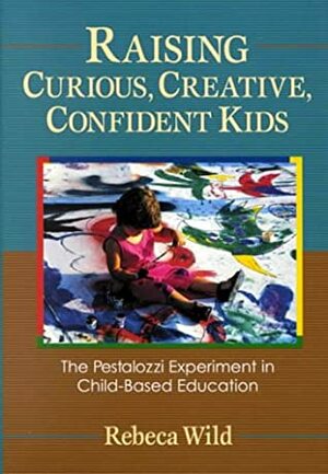 Raising Curious, Creative, Confident Kids: The Pestalozzi Experiment in Child-Based Education by Rebeca Wild