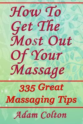 How To Get The Most Out Of Your Massage: 335 Great Massaging Tips by Adam Colton