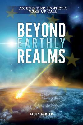 Beyond Earthly Realms: An End Time Prophetic Wake Up Call by Jason Carter