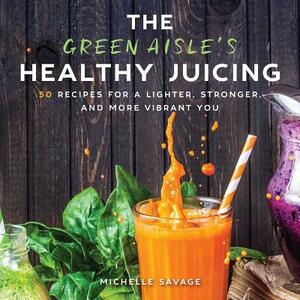 The Green Aisle's Healthy Juicing: 100 Recipes for a Lighter, Stronger, and More Vibrant You by Michelle Savage
