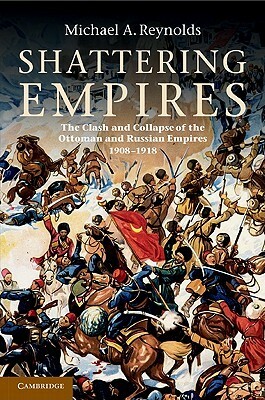 Shattering Empires: The Clash and Collapse of the Ottoman and Russian Empires 1908- 1918 by Michael A. Reynolds