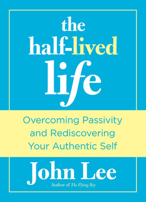 The Half-Lived Life: Overcoming Passivity and Rediscovering Your Authentic Self by John H. Lee