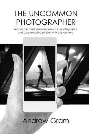 The Uncommon Photographer: Master the Most Valuable Lessons in Photography and Take Amazing Photos with Any Camera by Andrew Gram