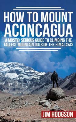 How To Mount Aconcagua: A Mostly Serious Guide to Climbing the Tallest Mountain Outside the Himalayas by Jim Hodgson