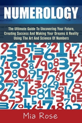 Numerology: The Ultimate Guide To Uncovering Your Future, Creating Success And Making Your Dreams A Reality Using The Art And Scie by Mia Rose