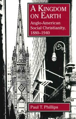 A Kingdom on Earth: Anglo-American Social Christianity, 1880-1940 by Paul T. Phillips