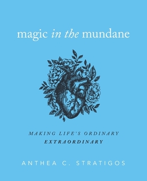 Magic in the Mundane: Making Life's Ordinary Extraordinary by Anthea Stratigos