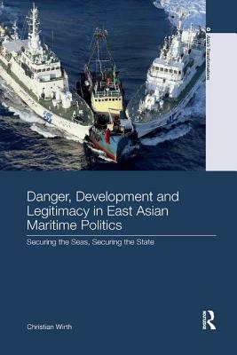 Danger, Development and Legitimacy in East Asian Maritime Politics: Securing the Seas, Securing the State by Christian Wirth